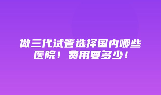 做三代试管选择国内哪些医院！费用要多少！