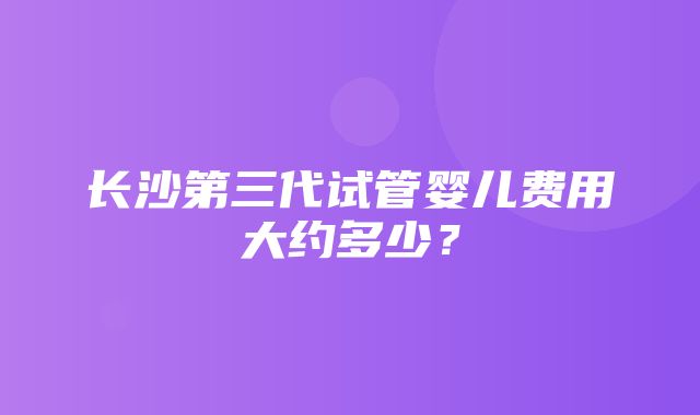 长沙第三代试管婴儿费用大约多少？