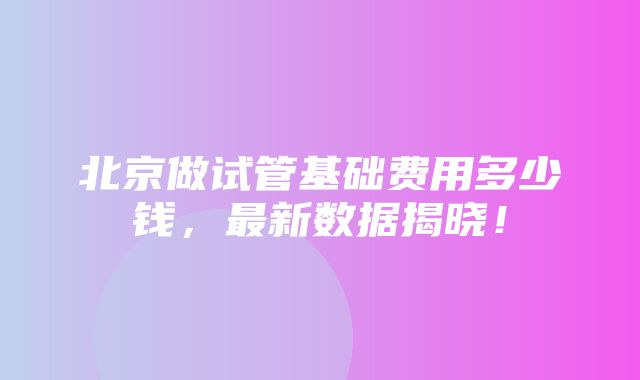 北京做试管基础费用多少钱，最新数据揭晓！