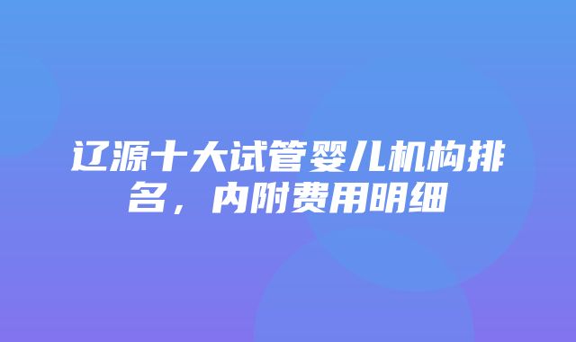 辽源十大试管婴儿机构排名，内附费用明细