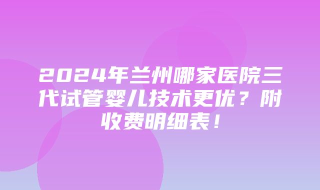 2024年兰州哪家医院三代试管婴儿技术更优？附收费明细表！