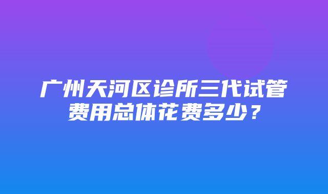 广州天河区诊所三代试管费用总体花费多少？