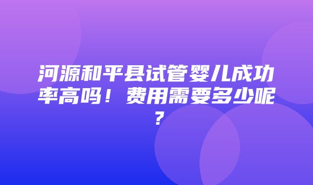 河源和平县试管婴儿成功率高吗！费用需要多少呢？