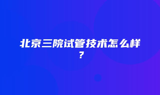 北京三院试管技术怎么样？