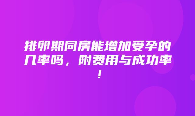 排卵期同房能增加受孕的几率吗，附费用与成功率！