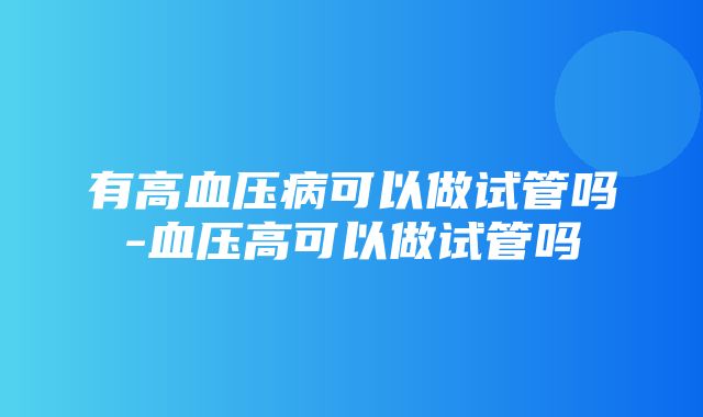 有高血压病可以做试管吗-血压高可以做试管吗