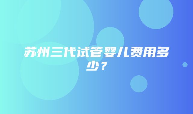 苏州三代试管婴儿费用多少？