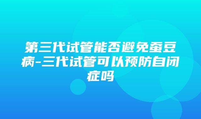 第三代试管能否避免蚕豆病-三代试管可以预防自闭症吗