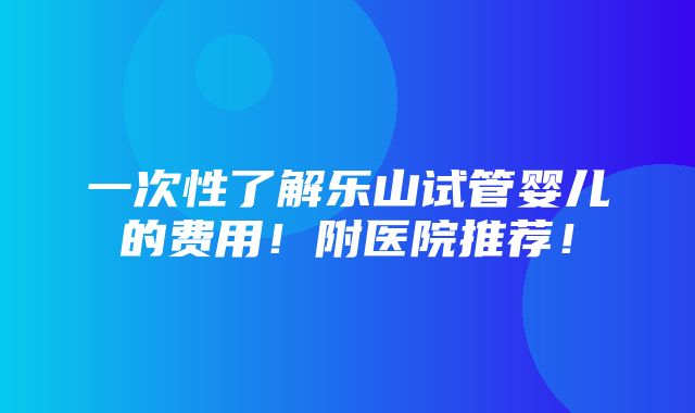 一次性了解乐山试管婴儿的费用！附医院推荐！