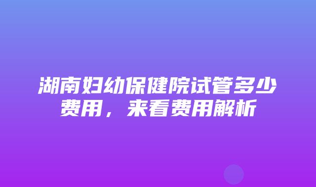 湖南妇幼保健院试管多少费用，来看费用解析