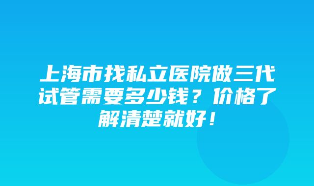 上海市找私立医院做三代试管需要多少钱？价格了解清楚就好！