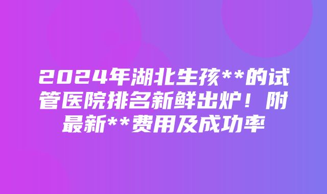 2024年湖北生孩**的试管医院排名新鲜出炉！附最新**费用及成功率