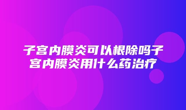 子宫内膜炎可以根除吗子宫内膜炎用什么药治疗