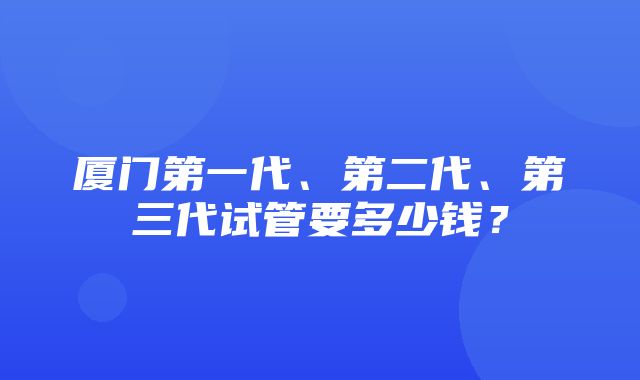 厦门第一代、第二代、第三代试管要多少钱？