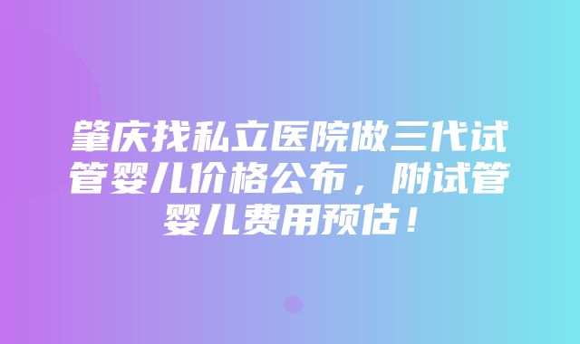 肇庆找私立医院做三代试管婴儿价格公布，附试管婴儿费用预估！