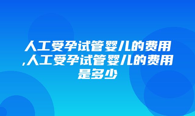 人工受孕试管婴儿的费用,人工受孕试管婴儿的费用是多少