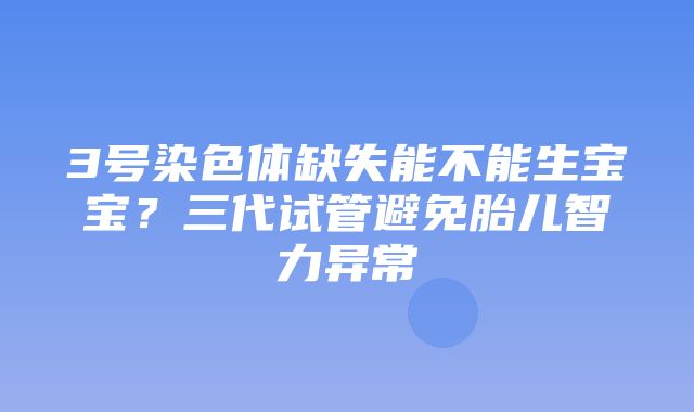 3号染色体缺失能不能生宝宝？三代试管避免胎儿智力异常