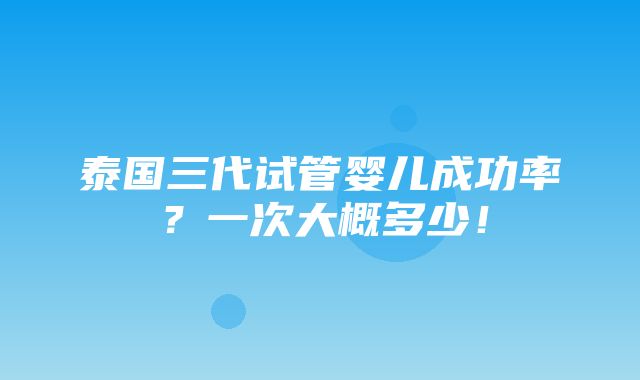 泰国三代试管婴儿成功率？一次大概多少！