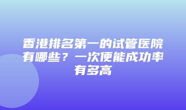 香港排名第一的试管医院有哪些？一次便能成功率有多高