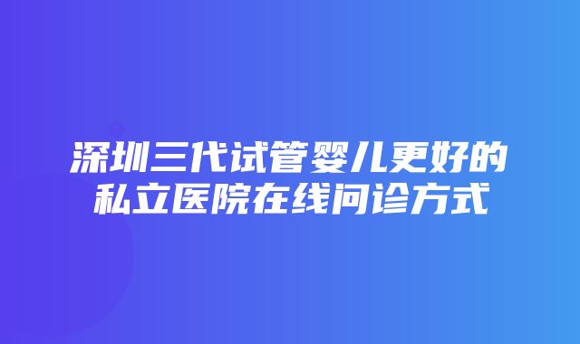 深圳三代试管婴儿更好的私立医院在线问诊方式