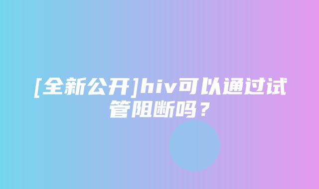 [全新公开]hiv可以通过试管阻断吗？