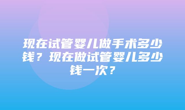 现在试管婴儿做手术多少钱？现在做试管婴儿多少钱一次？