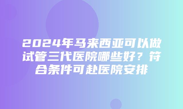 2024年马来西亚可以做试管三代医院哪些好？符合条件可赴医院安排