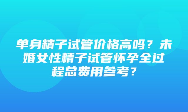 单身精子试管价格高吗？未婚女性精子试管怀孕全过程总费用参考？