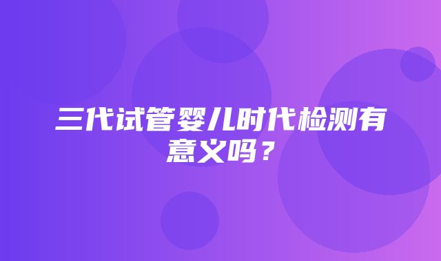 三代试管婴儿时代检测有意义吗？