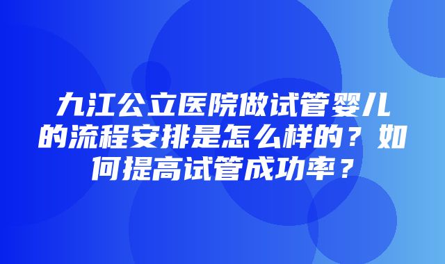 九江公立医院做试管婴儿的流程安排是怎么样的？如何提高试管成功率？