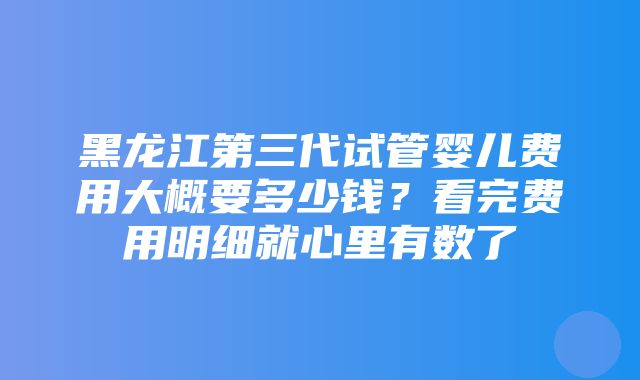 黑龙江第三代试管婴儿费用大概要多少钱？看完费用明细就心里有数了