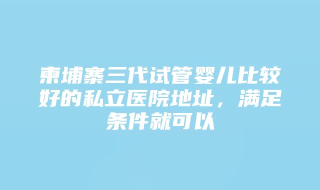 柬埔寨三代试管婴儿比较好的私立医院地址，满足条件就可以