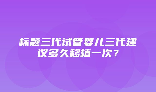 标题三代试管婴儿三代建议多久移植一次？