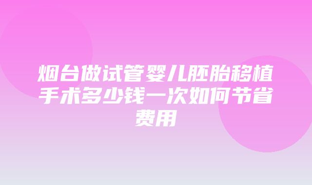 烟台做试管婴儿胚胎移植手术多少钱一次如何节省费用