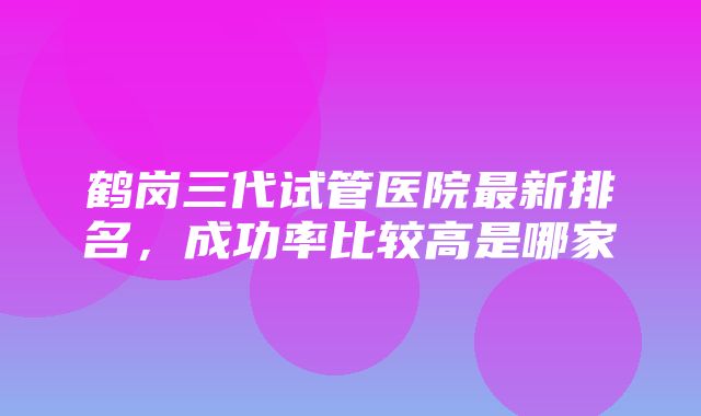 鹤岗三代试管医院最新排名，成功率比较高是哪家