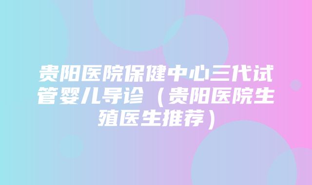 贵阳医院保健中心三代试管婴儿导诊（贵阳医院生殖医生推荐）