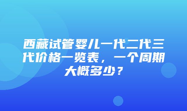 西藏试管婴儿一代二代三代价格一览表，一个周期大概多少？