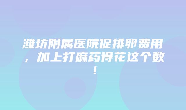 潍坊附属医院促排卵费用，加上打麻药得花这个数！