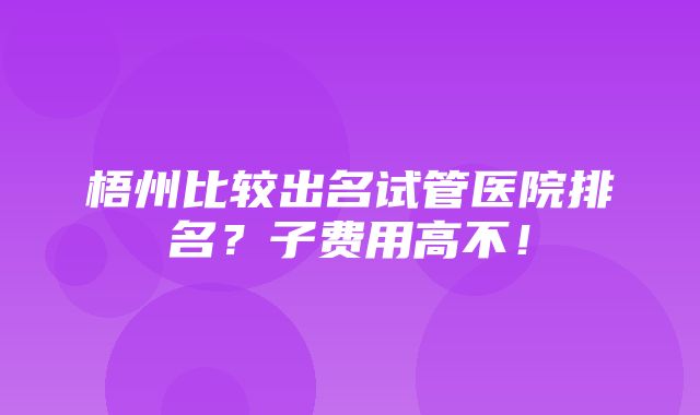 梧州比较出名试管医院排名？子费用高不！