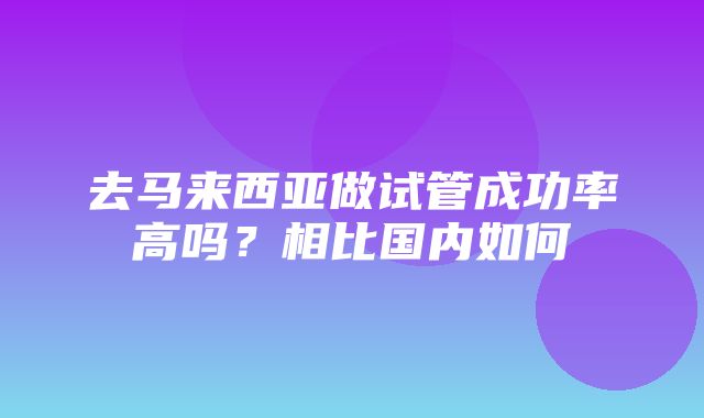 去马来西亚做试管成功率高吗？相比国内如何