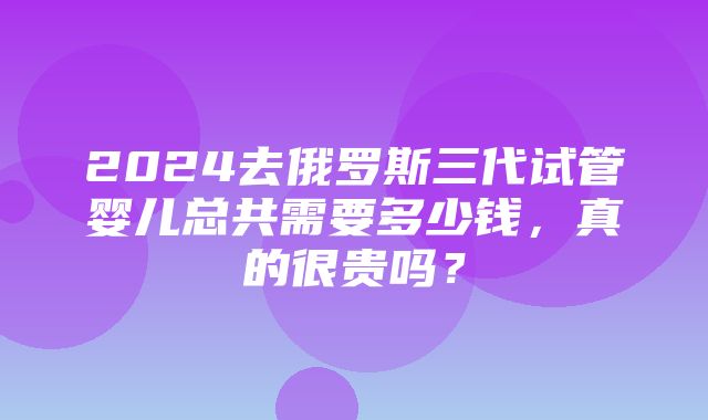 2024去俄罗斯三代试管婴儿总共需要多少钱，真的很贵吗？