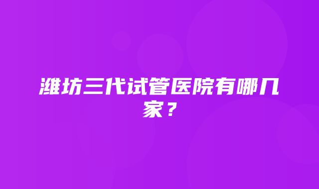 潍坊三代试管医院有哪几家？