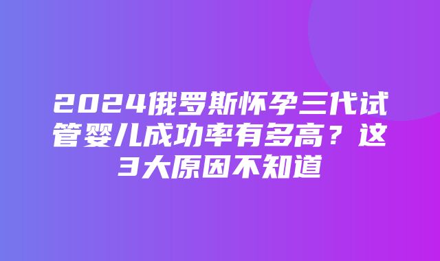 2024俄罗斯怀孕三代试管婴儿成功率有多高？这3大原因不知道