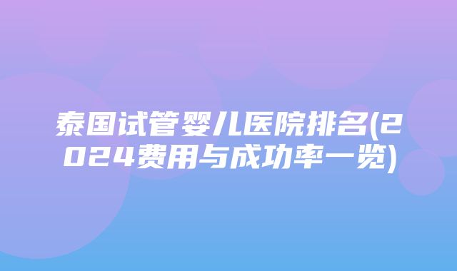 泰国试管婴儿医院排名(2024费用与成功率一览)