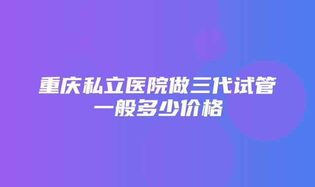 重庆私立医院做三代试管一般多少价格