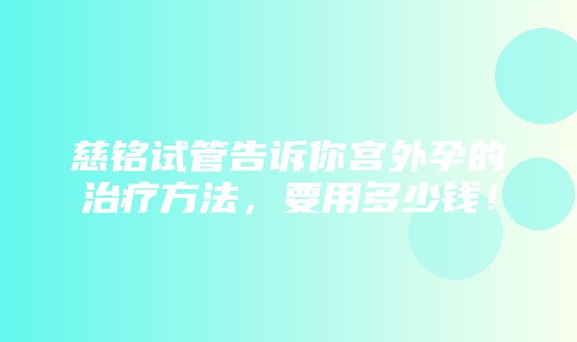 慈铭试管告诉你宫外孕的治疗方法，要用多少钱！