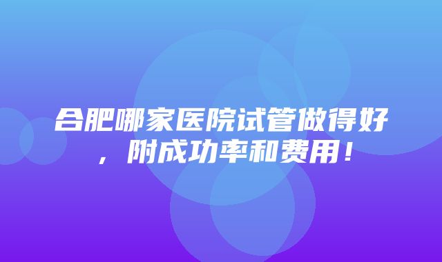 合肥哪家医院试管做得好，附成功率和费用！