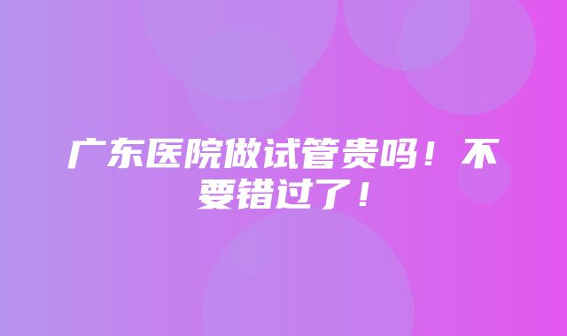 广东医院做试管贵吗！不要错过了！