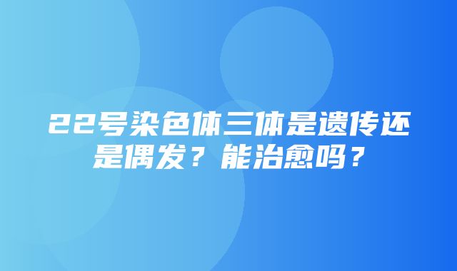 22号染色体三体是遗传还是偶发？能治愈吗？