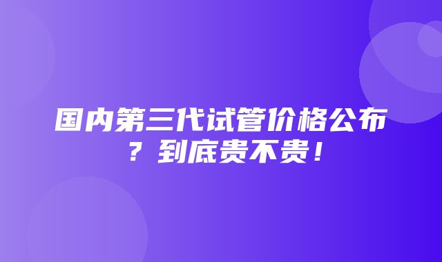 国内第三代试管价格公布？到底贵不贵！